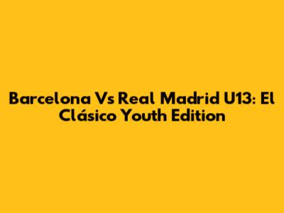 Barcelona Vs Real Madrid U13: El Clásico Youth Edition