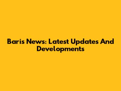 Baris News: Latest Updates And Developments