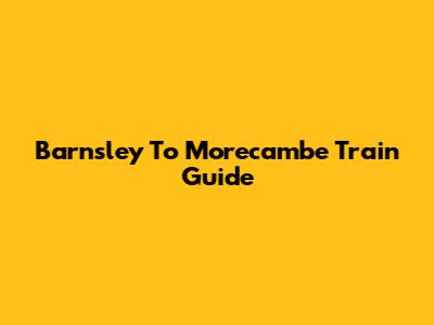 Barnsley To Morecambe Train Guide