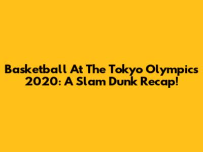 Basketball At The Tokyo Olympics 2020: A Slam Dunk Recap!