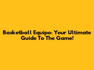 Basketball Equipo: Your Ultimate Guide To The Game!