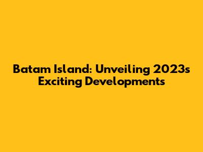 Batam Island: Unveiling 2023's Exciting Developments
