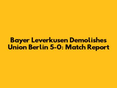 Bayer Leverkusen Demolishes Union Berlin 5-0: Match Report