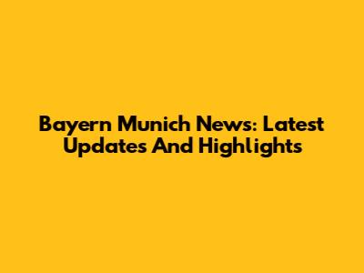 Bayern Munich News: Latest Updates And Highlights