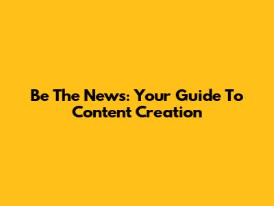 Be The News: Your Guide To Content Creation