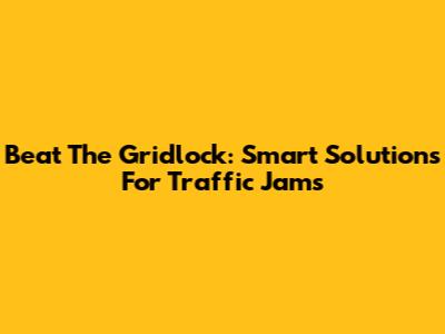 Beat The Gridlock: Smart Solutions For Traffic Jams