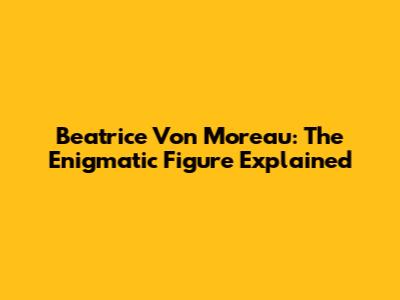 Beatrice Von Moreau: The Enigmatic Figure Explained