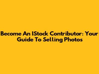 Become An IStock Contributor: Your Guide To Selling Photos
