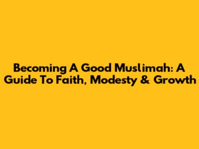 Becoming A Good Muslimah: A Guide To Faith, Modesty & Growth