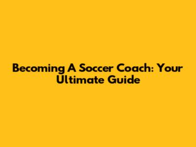 Becoming A Soccer Coach: Your Ultimate Guide
