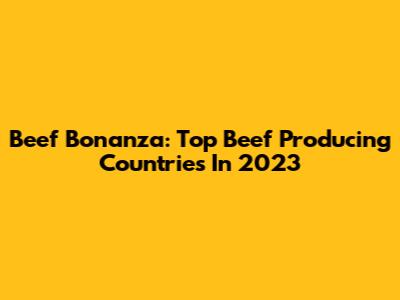 Beef Bonanza: Top Beef Producing Countries In 2023