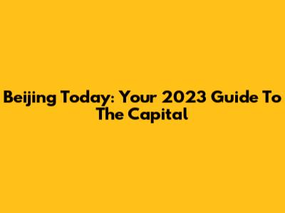 Beijing Today: Your 2023 Guide To The Capital