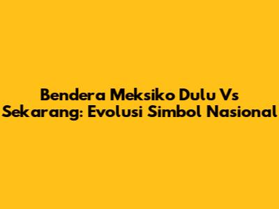 Bendera Meksiko Dulu Vs Sekarang: Evolusi Simbol Nasional