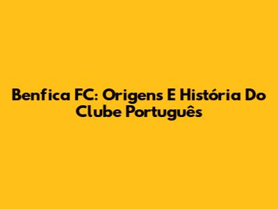 Benfica FC: Origens E História Do Clube Português