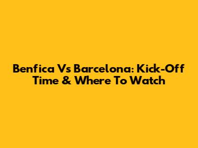 Benfica Vs Barcelona: Kick-Off Time & Where To Watch