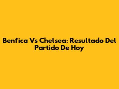 Benfica Vs Chelsea: Resultado Del Partido De Hoy
