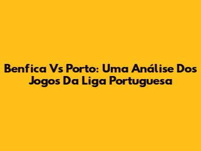 Benfica Vs Porto: Uma Análise Dos Jogos Da Liga Portuguesa
