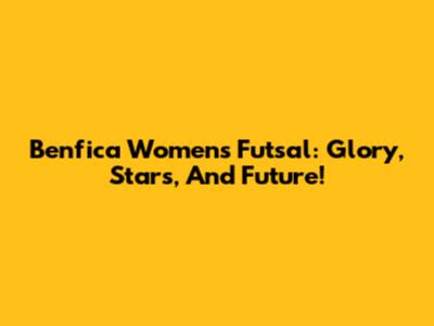 Benfica Women's Futsal: Glory, Stars, And Future!