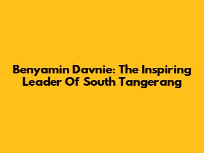 Benyamin Davnie: The Inspiring Leader Of South Tangerang