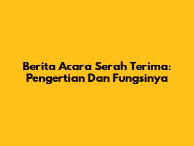 Berita Acara Serah Terima: Pengertian Dan Fungsinya