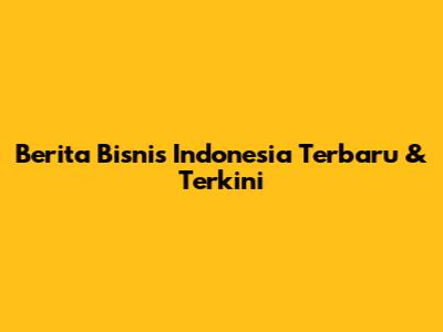Berita Bisnis Indonesia Terbaru & Terkini