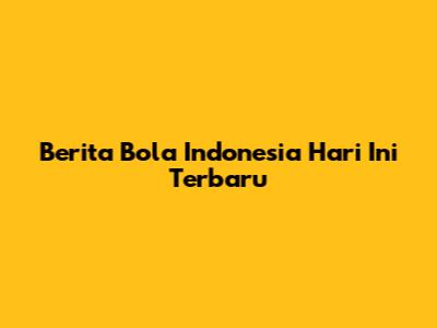 Berita Bola Indonesia Hari Ini Terbaru