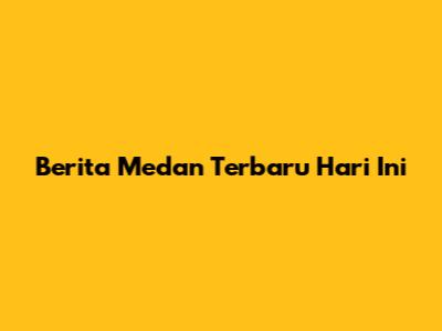 Berita Medan Terbaru Hari Ini