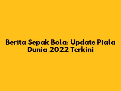 Berita Sepak Bola: Update Piala Dunia 2022 Terkini