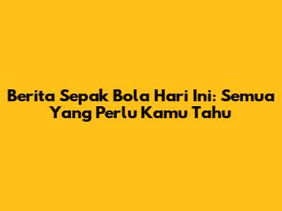 Berita Sepak Bola Hari Ini: Semua Yang Perlu Kamu Tahu