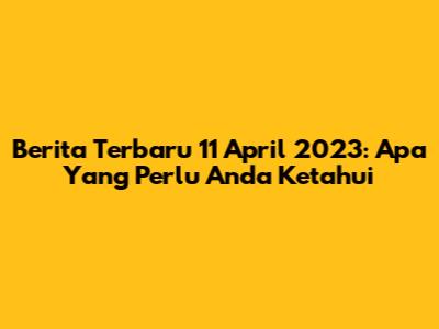 Berita Terbaru 11 April 2023: Apa Yang Perlu Anda Ketahui
