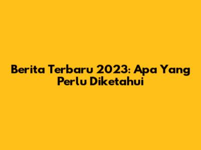 Berita Terbaru 2023: Apa Yang Perlu Diketahui