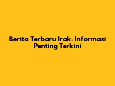 Berita Terbaru Irak: Informasi Penting Terkini