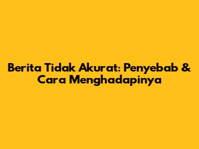 Berita Tidak Akurat: Penyebab & Cara Menghadapinya