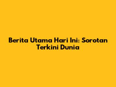 Berita Utama Hari Ini: Sorotan Terkini Dunia