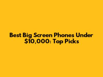 Best Big Screen Phones Under $10,000: Top Picks