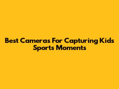 Best Cameras For Capturing Kids' Sports Moments