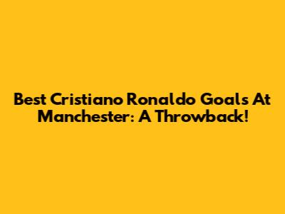 Best Cristiano Ronaldo Goals At Manchester: A Throwback!