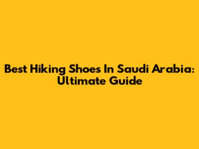 Best Hiking Shoes In Saudi Arabia: Ultimate Guide
