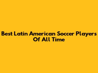 Best Latin American Soccer Players Of All Time