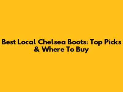 Best Local Chelsea Boots: Top Picks & Where To Buy