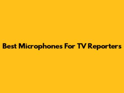 Best Microphones For TV Reporters