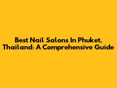 Best Nail Salons In Phuket, Thailand: A Comprehensive Guide