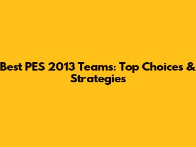 Best PES 2013 Teams: Top Choices & Strategies