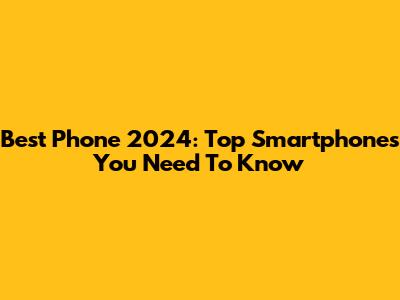 Best Phone 2024: Top Smartphones You Need To Know