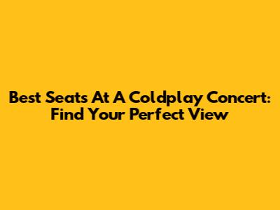 Best Seats At A Coldplay Concert: Find Your Perfect View