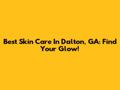 Best Skin Care In Dalton, GA: Find Your Glow!