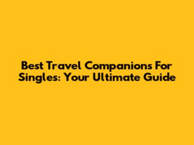 Best Travel Companions For Singles: Your Ultimate Guide