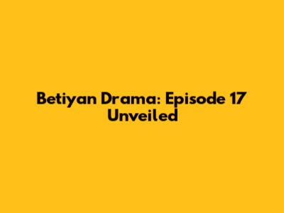 Betiyan Drama: Episode 17 Unveiled