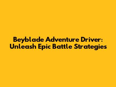 Beyblade Adventure Driver: Unleash Epic Battle Strategies