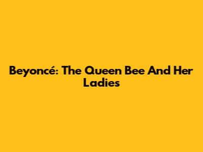 Beyoncé: The Queen Bee And Her Ladies